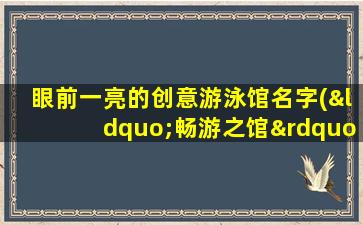 眼前一亮的创意游泳馆名字(“畅游之馆”- 智能游泳馆名字创意及命名技巧)